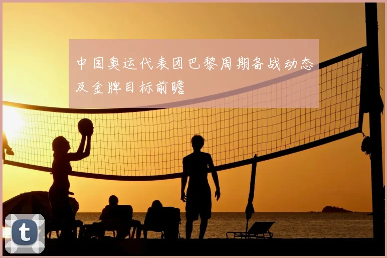 中国奥运代表团巴黎周期备战动态及金牌目标前瞻