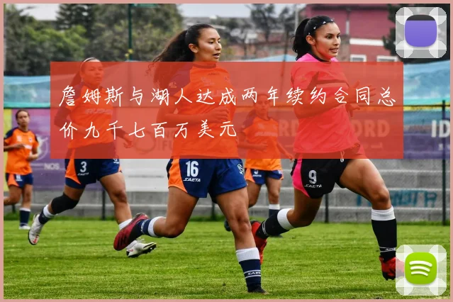 詹姆斯与湖人达成两年续约合同总价九千七百万美元