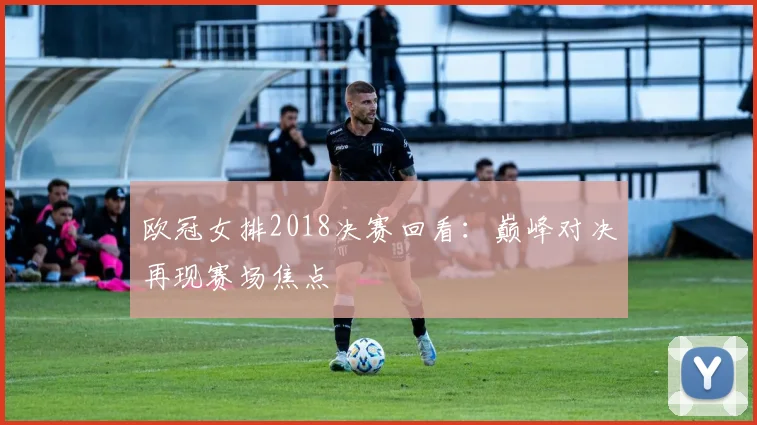欧冠女排2018决赛回看：巅峰对决再现赛场焦点