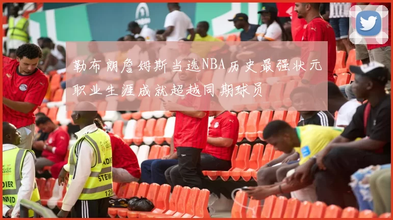 勒布朗詹姆斯当选NBA历史最强状元职业生涯成就超越同期球员