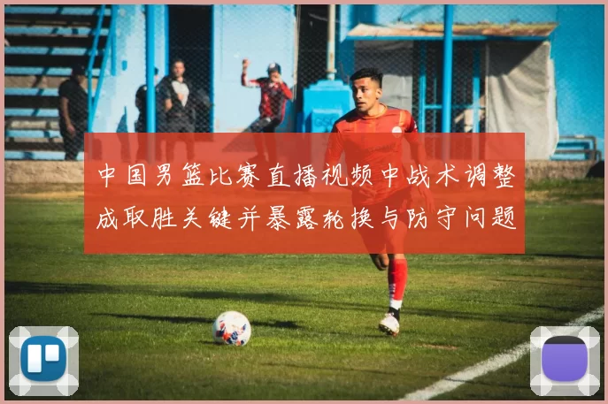 中国男篮比赛直播视频中战术调整成取胜关键并暴露轮换与防守问题