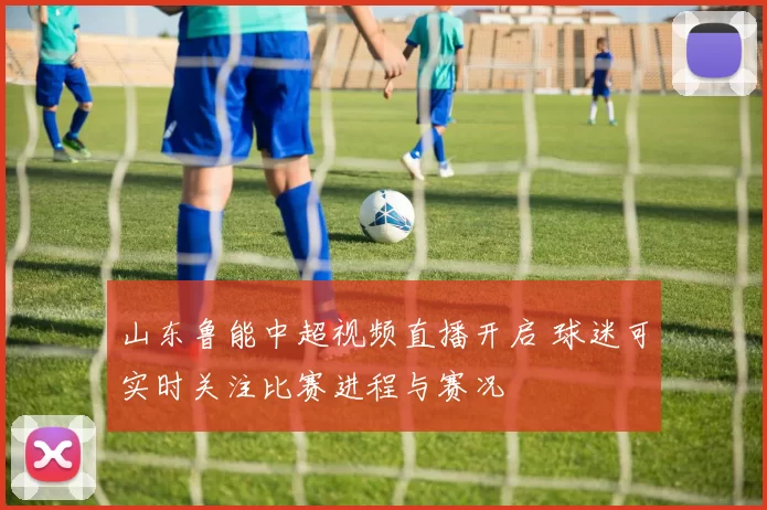 山东鲁能中超视频直播开启 球迷可实时关注比赛进程与赛况
