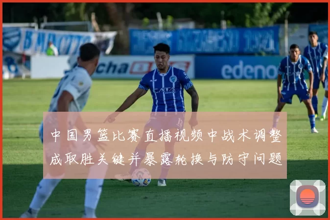 中国男篮比赛直播视频中战术调整成取胜关键并暴露轮换与防守问题