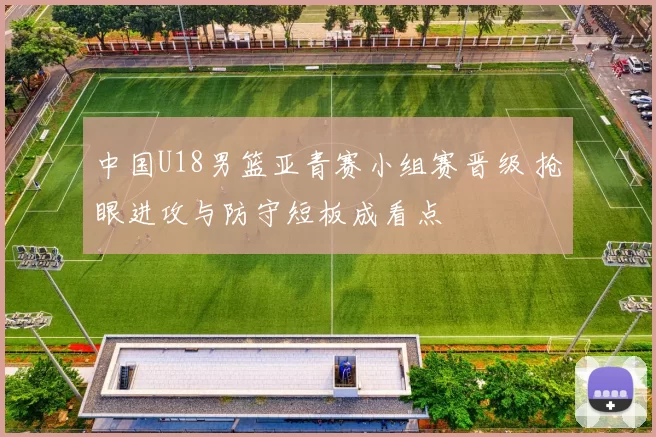 中国U18男篮亚青赛小组赛晋级 抢眼进攻与防守短板成看点