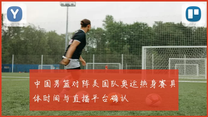 中国男篮对阵美国队奥运热身赛具体时间与直播平台确认