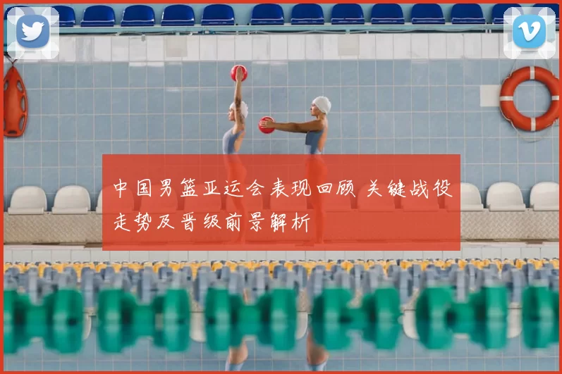 中国男篮亚运会表现回顾 关键战役走势及晋级前景解析