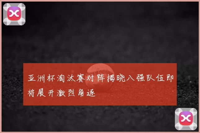 亚洲杯淘汰赛对阵揭晓八强队伍即将展开激烈角逐