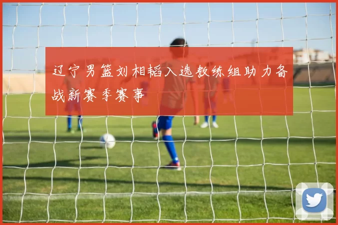 辽宁男篮刘相韬入选教练组助力备战新赛季赛事