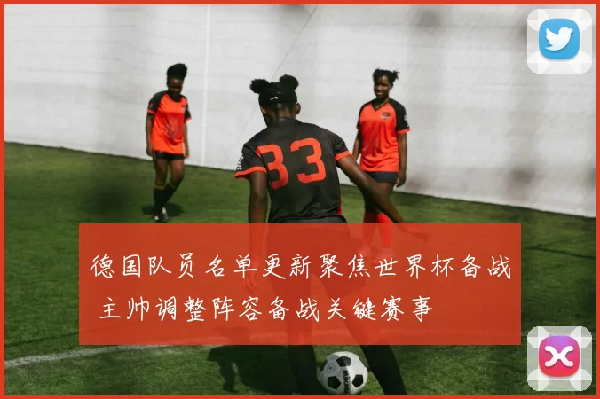 德国队员名单更新聚焦世界杯备战 主帅调整阵容备战关键赛事