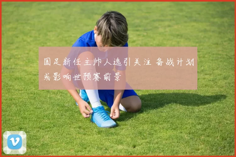 国足新任主帅人选引关注 备战计划或影响世预赛前景