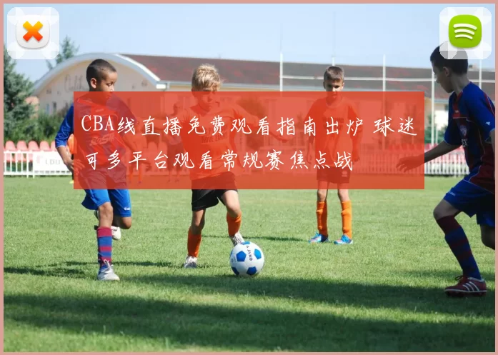 CBA线直播免费观看指南出炉 球迷可多平台观看常规赛焦点战