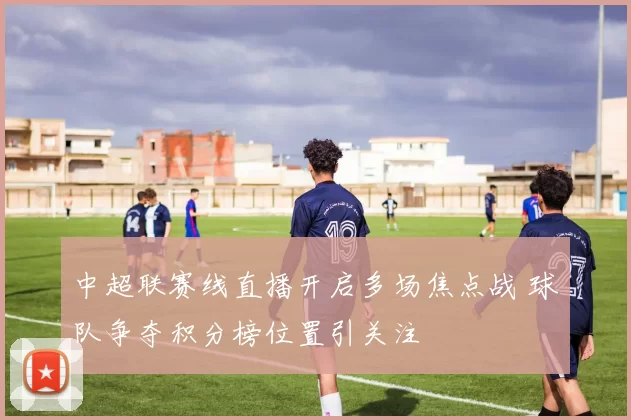 中超联赛线直播开启多场焦点战 球队争夺积分榜位置引关注