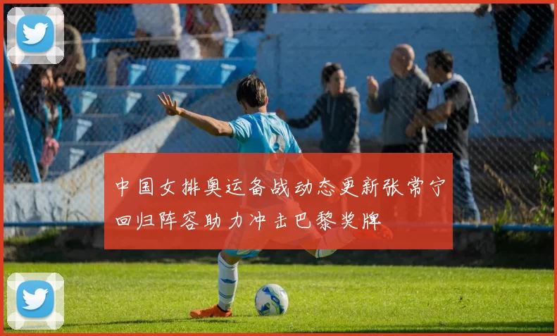 中国女排奥运备战动态更新张常宁回归阵容助力冲击巴黎奖牌