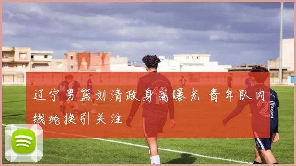 辽宁男篮刘清政身高曝光 青年队内线轮换引关注