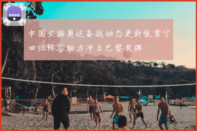 中国女排奥运备战动态更新张常宁回归阵容助力冲击巴黎奖牌