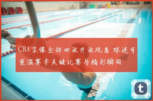CBA录像全部回放开放观看 球迷可重温赛季关键比赛与精彩瞬间