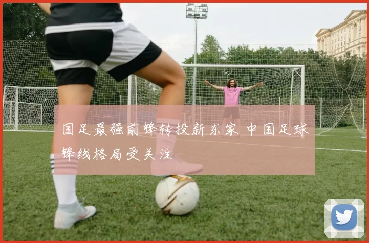 国足最强前锋转投新东家 中国足球锋线格局受关注