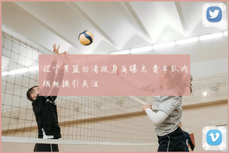 辽宁男篮刘清政身高曝光 青年队内线轮换引关注