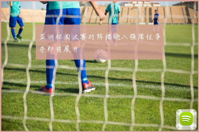 亚洲杯淘汰赛对阵揭晓八强席位争夺即将展开