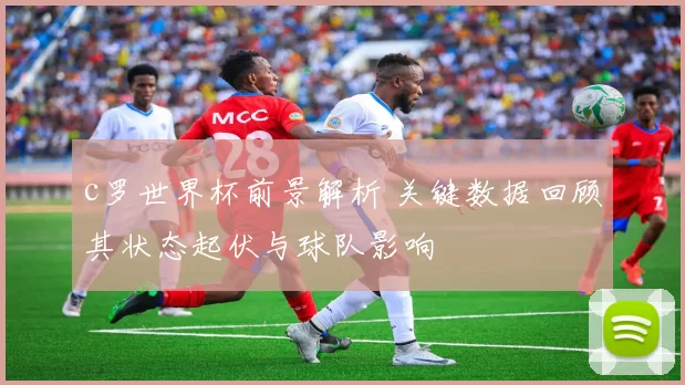 c罗世界杯前景解析 关键数据回顾其状态起伏与球队影响