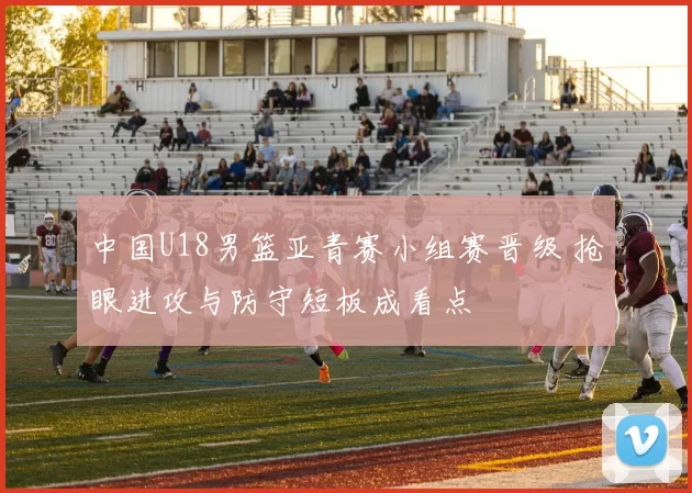 中国U18男篮亚青赛小组赛晋级 抢眼进攻与防守短板成看点