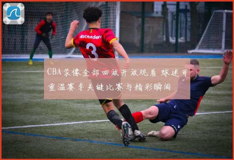 CBA录像全部回放开放观看 球迷可重温赛季关键比赛与精彩瞬间