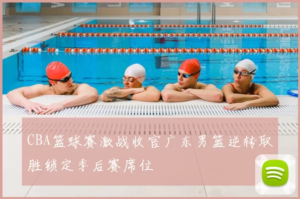 CBA篮球赛激战收官广东男篮逆转取胜锁定季后赛席位