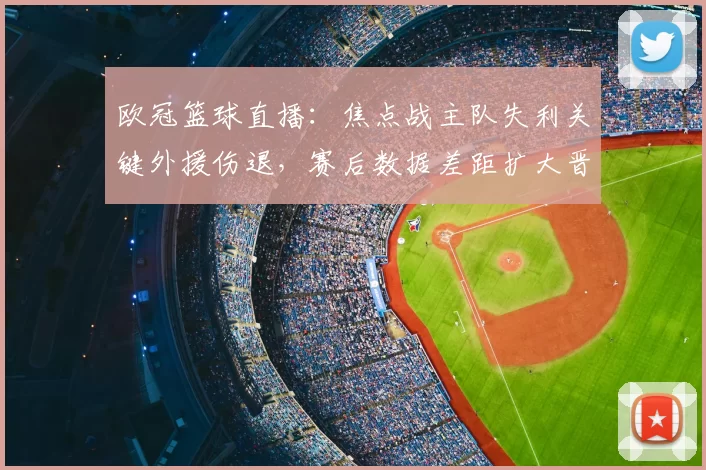 欧冠篮球直播:焦点战主队失利关键外援伤退,赛后数据差距扩大晋级悬念上升