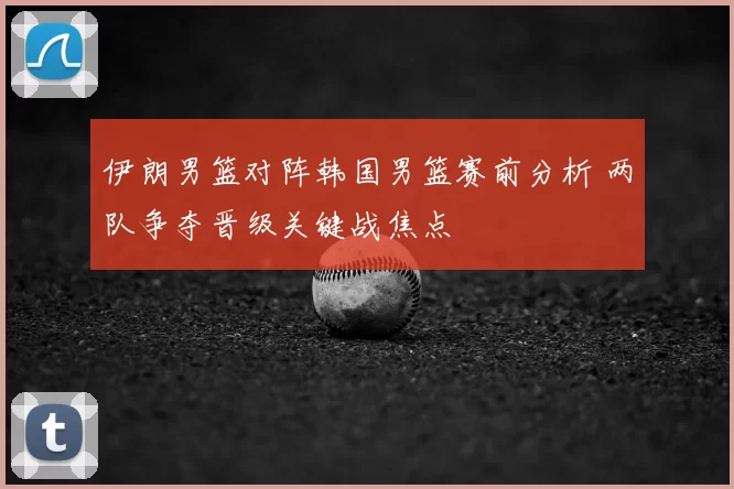 伊朗男篮对阵韩国男篮赛前分析 两队争夺晋级关键战焦点