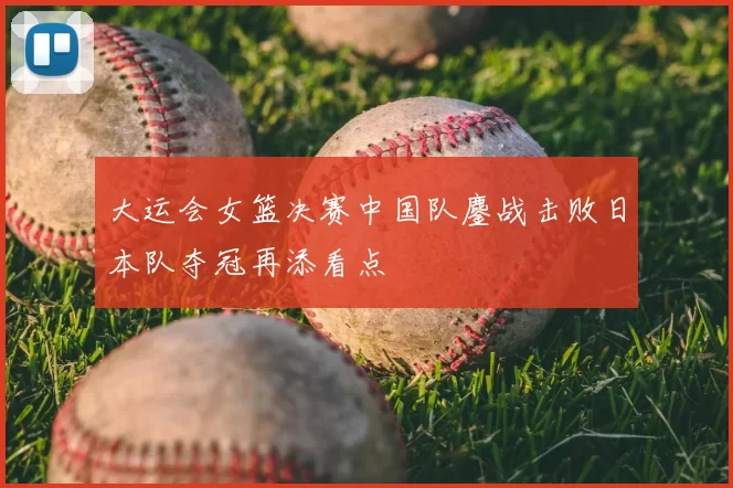 大运会女篮决赛中国队鏖战击败日本队夺冠再添看点