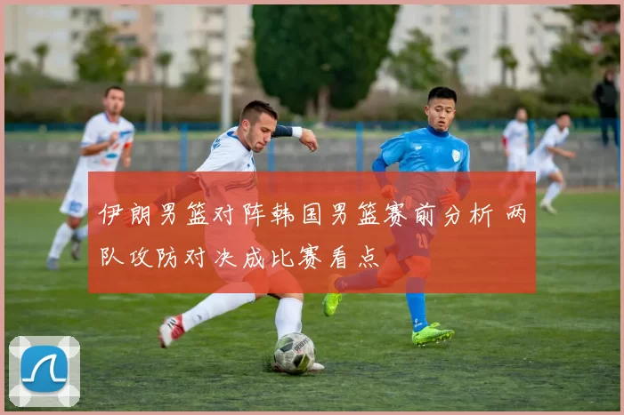 伊朗男篮对阵韩国男篮赛前分析 两队攻防对决成比赛看点