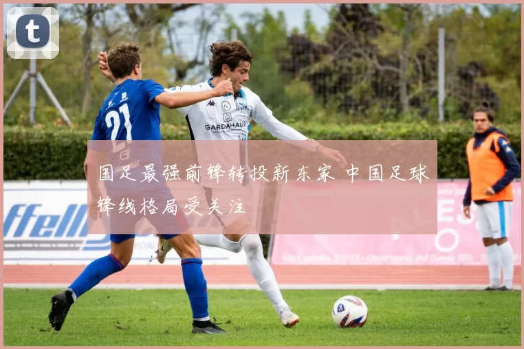 国足最强前锋转投新东家 中国足球锋线格局受关注