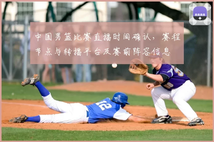 中国男篮比赛直播时间确认，赛程节点与转播平台及赛前阵容信息