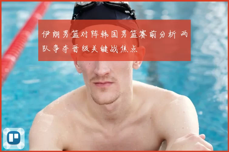 伊朗男篮对阵韩国男篮赛前分析 两队争夺晋级关键战焦点