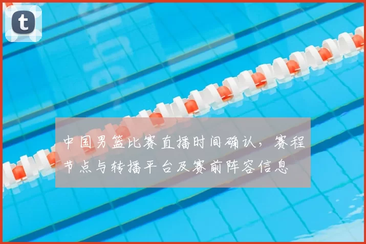 中国男篮比赛直播时间确认，赛程节点与转播平台及赛前阵容信息