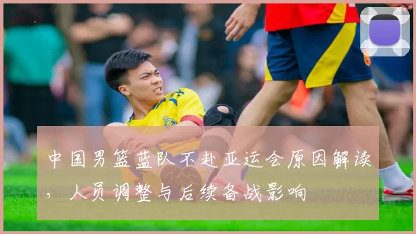 中国男篮蓝队不赴亚运会原因解读,人员调整与后续备战影响