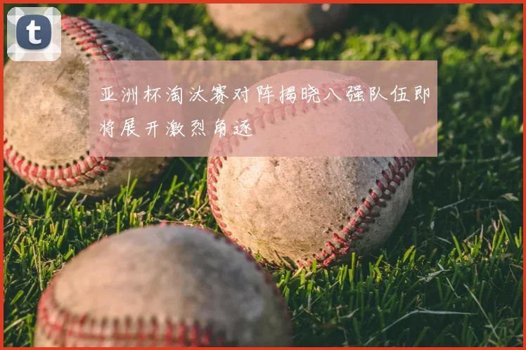 亚洲杯淘汰赛对阵揭晓八强队伍即将展开激烈角逐