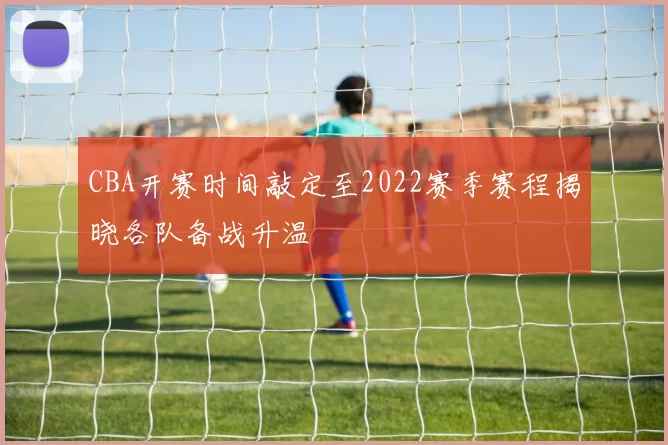 CBA开赛时间敲定至2022赛季赛程揭晓各队备战升温