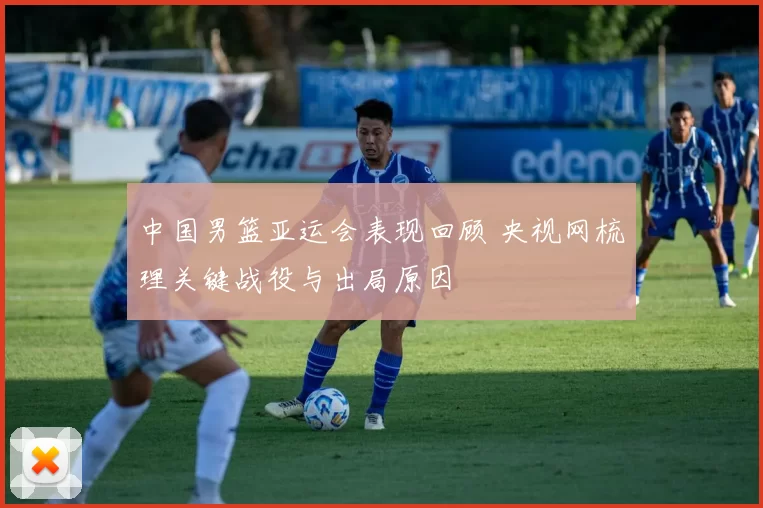 中国男篮亚运会表现回顾 央视网梳理关键战役与出局原因