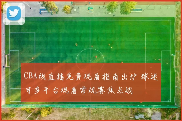 CBA线直播免费观看指南出炉 球迷可多平台观看常规赛焦点战