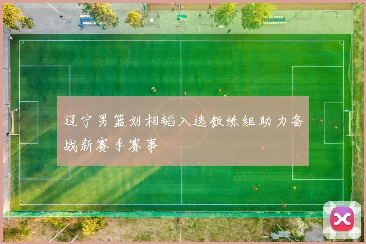 辽宁男篮刘相韬入选教练组助力备战新赛季赛事