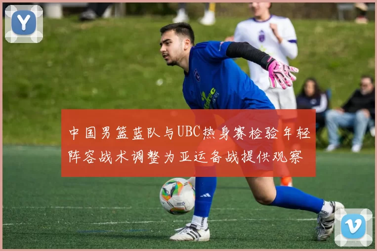 中国男篮蓝队与UBC热身赛检验年轻阵容战术调整为亚运备战提供观察点