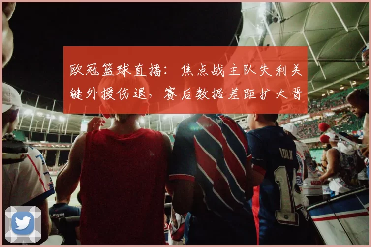 欧冠篮球直播:焦点战主队失利关键外援伤退,赛后数据差距扩大晋级悬念上升
