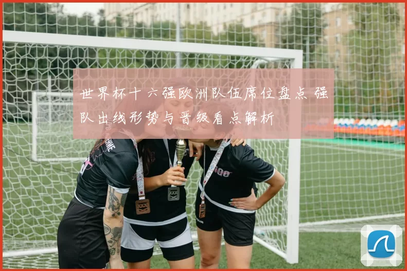 世界杯十六强欧洲队伍席位盘点 强队出线形势与晋级看点解析