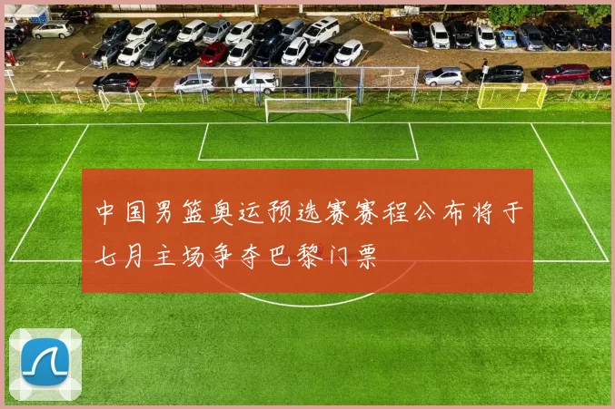 中国男篮奥运预选赛赛程公布将于七月主场争夺巴黎门票