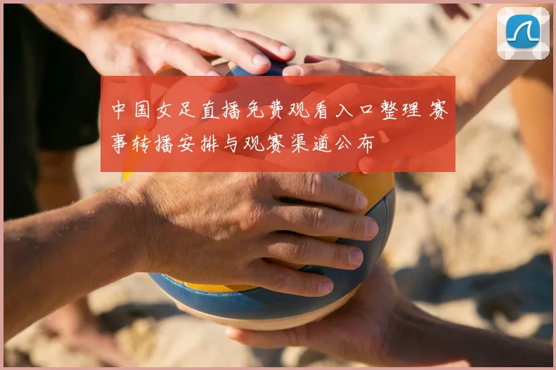 中国女足直播免费观看入口整理 赛事转播安排与观赛渠道公布