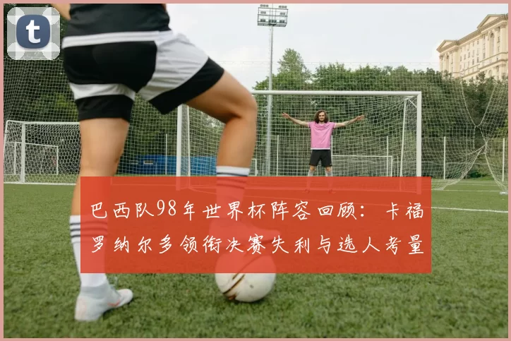 巴西队98年世界杯阵容回顾：卡福罗纳尔多领衔决赛失利与选人考量