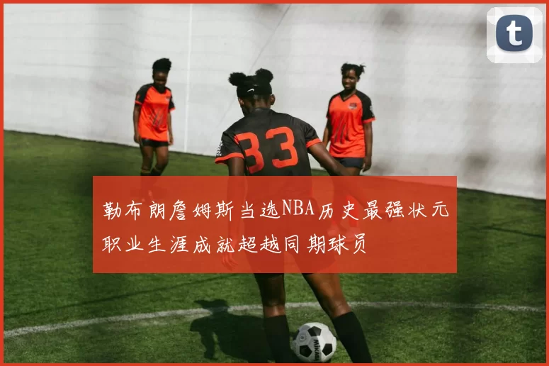 勒布朗詹姆斯当选NBA历史最强状元职业生涯成就超越同期球员