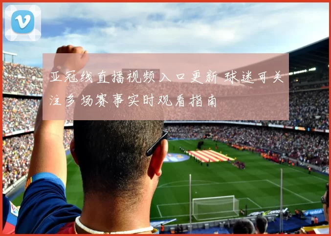 亚冠线直播视频入口更新 球迷可关注多场赛事实时观看指南