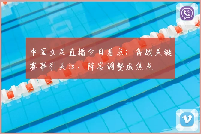 中国女足直播今日看点：备战关键赛事引关注，阵容调整成焦点